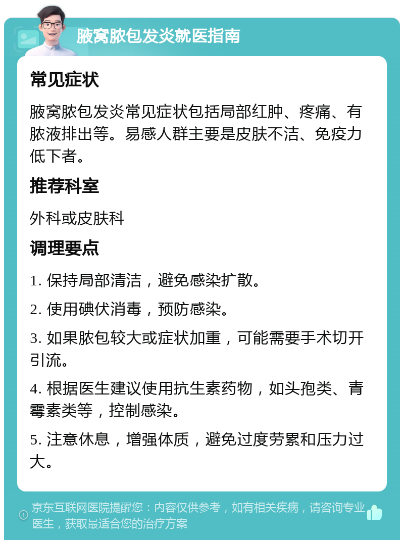 腋窝脓包发炎就医指南 常见症状 腋窝脓包发炎常见症状包括局部红肿、疼痛、有脓液排出等。易感人群主要是皮肤不洁、免疫力低下者。 推荐科室 外科或皮肤科 调理要点 1. 保持局部清洁，避免感染扩散。 2. 使用碘伏消毒，预防感染。 3. 如果脓包较大或症状加重，可能需要手术切开引流。 4. 根据医生建议使用抗生素药物，如头孢类、青霉素类等，控制感染。 5. 注意休息，增强体质，避免过度劳累和压力过大。