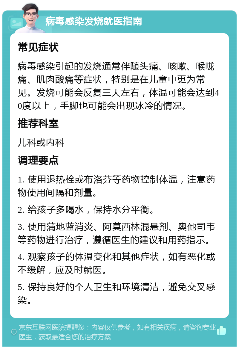 病毒感染发烧就医指南 常见症状 病毒感染引起的发烧通常伴随头痛、咳嗽、喉咙痛、肌肉酸痛等症状，特别是在儿童中更为常见。发烧可能会反复三天左右，体温可能会达到40度以上，手脚也可能会出现冰冷的情况。 推荐科室 儿科或内科 调理要点 1. 使用退热栓或布洛芬等药物控制体温，注意药物使用间隔和剂量。 2. 给孩子多喝水，保持水分平衡。 3. 使用蒲地蓝消炎、阿莫西林混悬剂、奥他司韦等药物进行治疗，遵循医生的建议和用药指示。 4. 观察孩子的体温变化和其他症状，如有恶化或不缓解，应及时就医。 5. 保持良好的个人卫生和环境清洁，避免交叉感染。