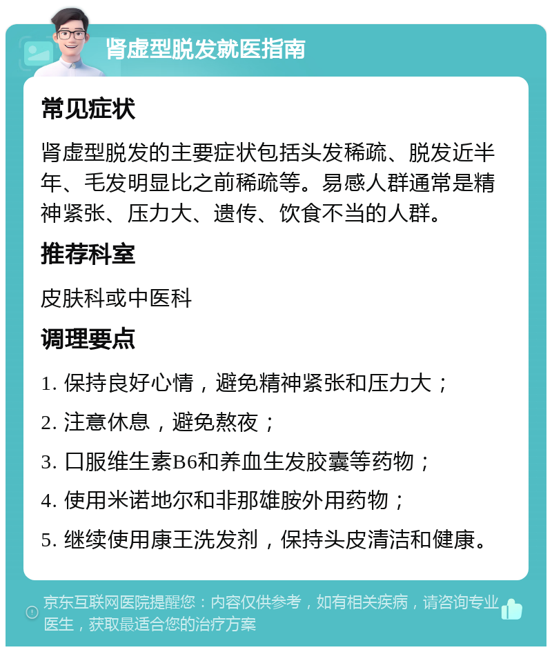 肾虚型脱发就医指南 常见症状 肾虚型脱发的主要症状包括头发稀疏、脱发近半年、毛发明显比之前稀疏等。易感人群通常是精神紧张、压力大、遗传、饮食不当的人群。 推荐科室 皮肤科或中医科 调理要点 1. 保持良好心情，避免精神紧张和压力大； 2. 注意休息，避免熬夜； 3. 口服维生素B6和养血生发胶囊等药物； 4. 使用米诺地尔和非那雄胺外用药物； 5. 继续使用康王洗发剂，保持头皮清洁和健康。