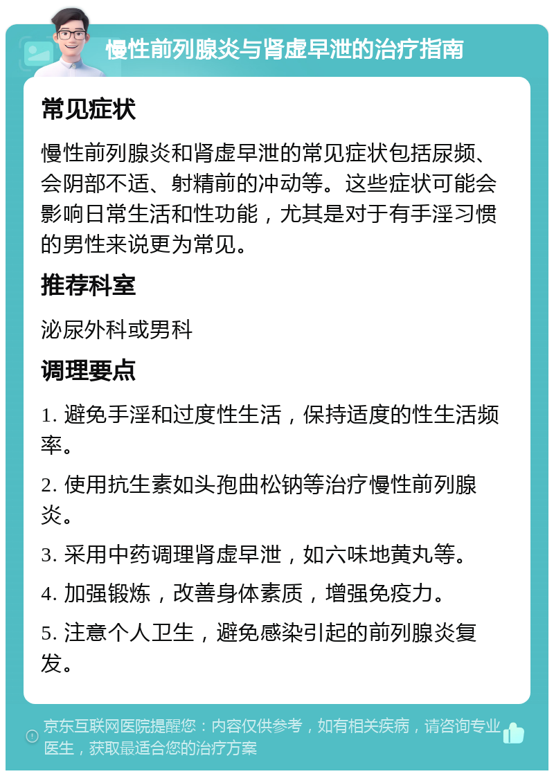 慢性前列腺炎与肾虚早泄的治疗指南 常见症状 慢性前列腺炎和肾虚早泄的常见症状包括尿频、会阴部不适、射精前的冲动等。这些症状可能会影响日常生活和性功能，尤其是对于有手淫习惯的男性来说更为常见。 推荐科室 泌尿外科或男科 调理要点 1. 避免手淫和过度性生活，保持适度的性生活频率。 2. 使用抗生素如头孢曲松钠等治疗慢性前列腺炎。 3. 采用中药调理肾虚早泄，如六味地黄丸等。 4. 加强锻炼，改善身体素质，增强免疫力。 5. 注意个人卫生，避免感染引起的前列腺炎复发。