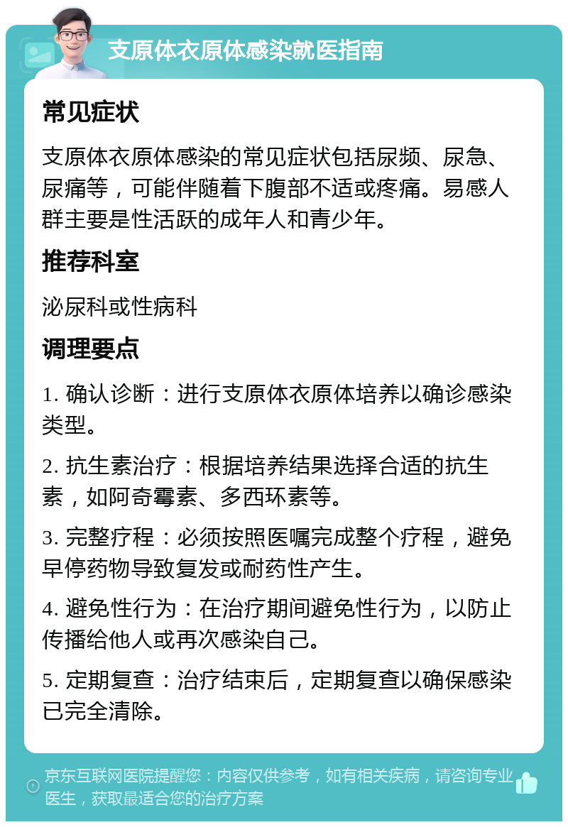 支原体衣原体感染就医指南 常见症状 支原体衣原体感染的常见症状包括尿频、尿急、尿痛等，可能伴随着下腹部不适或疼痛。易感人群主要是性活跃的成年人和青少年。 推荐科室 泌尿科或性病科 调理要点 1. 确认诊断：进行支原体衣原体培养以确诊感染类型。 2. 抗生素治疗：根据培养结果选择合适的抗生素，如阿奇霉素、多西环素等。 3. 完整疗程：必须按照医嘱完成整个疗程，避免早停药物导致复发或耐药性产生。 4. 避免性行为：在治疗期间避免性行为，以防止传播给他人或再次感染自己。 5. 定期复查：治疗结束后，定期复查以确保感染已完全清除。