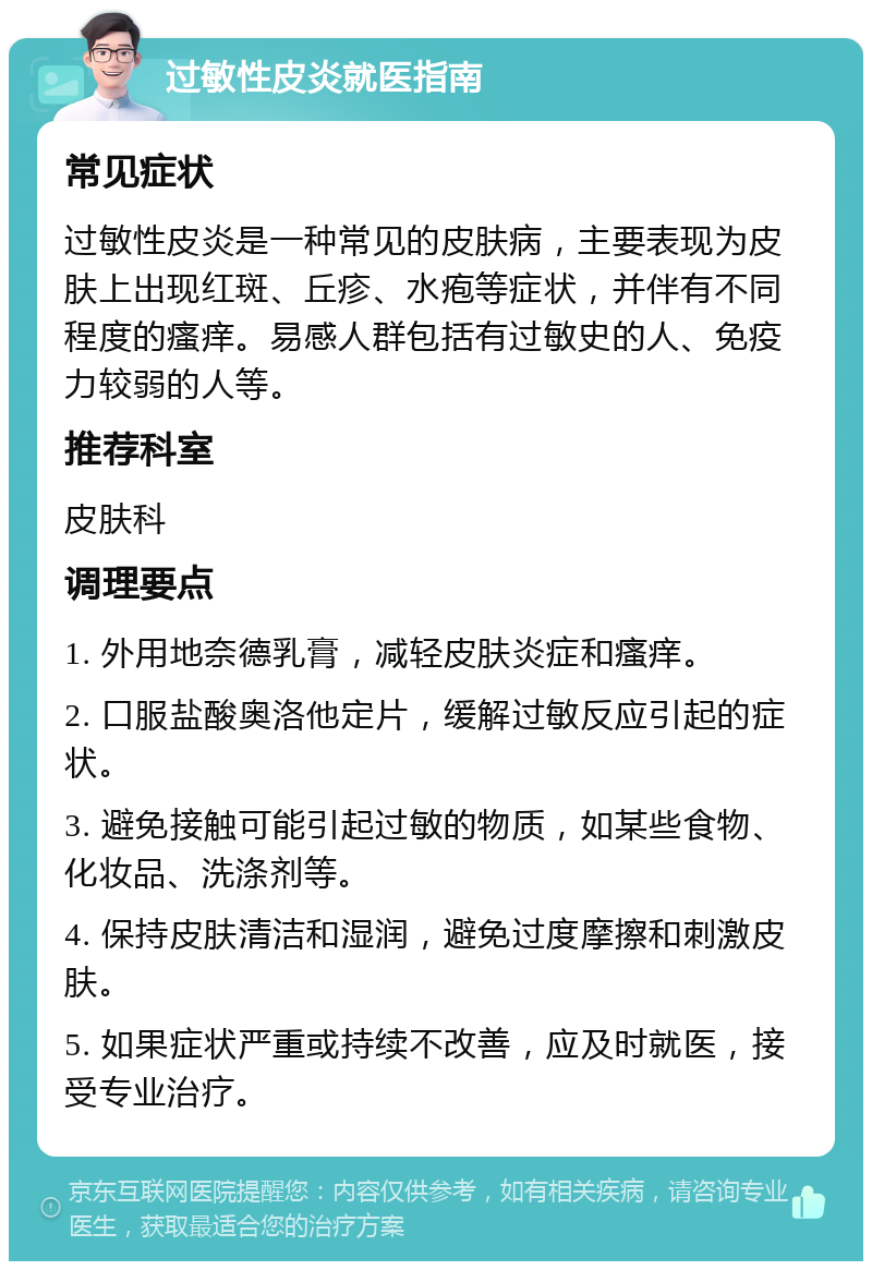 过敏性皮炎就医指南 常见症状 过敏性皮炎是一种常见的皮肤病，主要表现为皮肤上出现红斑、丘疹、水疱等症状，并伴有不同程度的瘙痒。易感人群包括有过敏史的人、免疫力较弱的人等。 推荐科室 皮肤科 调理要点 1. 外用地奈德乳膏，减轻皮肤炎症和瘙痒。 2. 口服盐酸奥洛他定片，缓解过敏反应引起的症状。 3. 避免接触可能引起过敏的物质，如某些食物、化妆品、洗涤剂等。 4. 保持皮肤清洁和湿润，避免过度摩擦和刺激皮肤。 5. 如果症状严重或持续不改善，应及时就医，接受专业治疗。