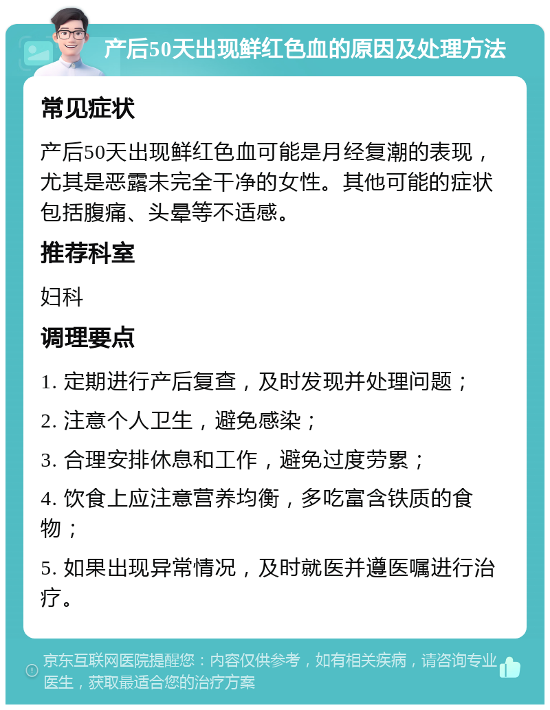 产后50天出现鲜红色血的原因及处理方法 常见症状 产后50天出现鲜红色血可能是月经复潮的表现，尤其是恶露未完全干净的女性。其他可能的症状包括腹痛、头晕等不适感。 推荐科室 妇科 调理要点 1. 定期进行产后复查，及时发现并处理问题； 2. 注意个人卫生，避免感染； 3. 合理安排休息和工作，避免过度劳累； 4. 饮食上应注意营养均衡，多吃富含铁质的食物； 5. 如果出现异常情况，及时就医并遵医嘱进行治疗。