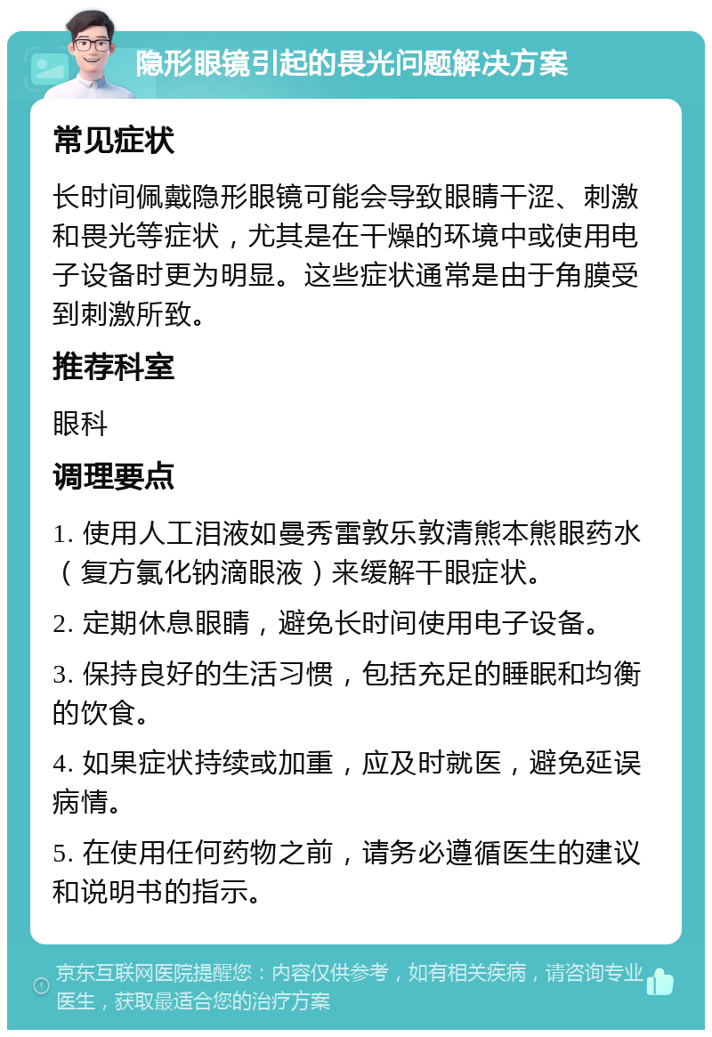 隐形眼镜引起的畏光问题解决方案 常见症状 长时间佩戴隐形眼镜可能会导致眼睛干涩、刺激和畏光等症状，尤其是在干燥的环境中或使用电子设备时更为明显。这些症状通常是由于角膜受到刺激所致。 推荐科室 眼科 调理要点 1. 使用人工泪液如曼秀雷敦乐敦清熊本熊眼药水（复方氯化钠滴眼液）来缓解干眼症状。 2. 定期休息眼睛，避免长时间使用电子设备。 3. 保持良好的生活习惯，包括充足的睡眠和均衡的饮食。 4. 如果症状持续或加重，应及时就医，避免延误病情。 5. 在使用任何药物之前，请务必遵循医生的建议和说明书的指示。