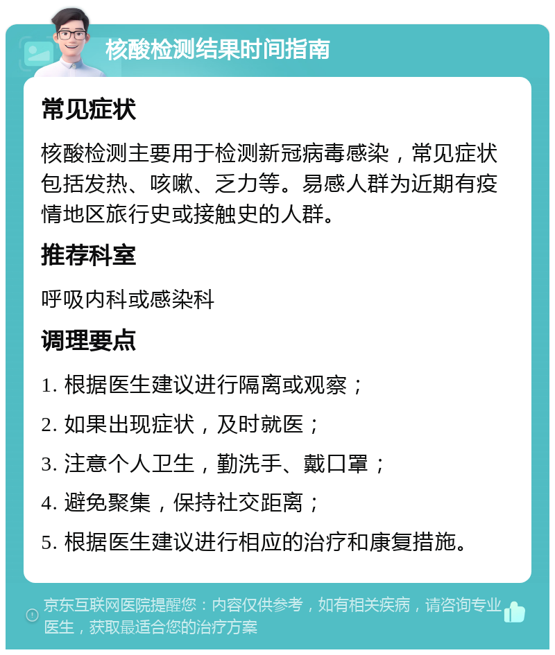 核酸检测结果时间指南 常见症状 核酸检测主要用于检测新冠病毒感染，常见症状包括发热、咳嗽、乏力等。易感人群为近期有疫情地区旅行史或接触史的人群。 推荐科室 呼吸内科或感染科 调理要点 1. 根据医生建议进行隔离或观察； 2. 如果出现症状，及时就医； 3. 注意个人卫生，勤洗手、戴口罩； 4. 避免聚集，保持社交距离； 5. 根据医生建议进行相应的治疗和康复措施。