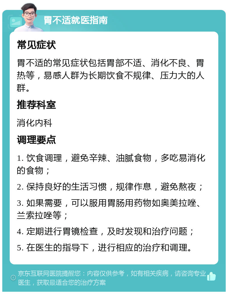 胃不适就医指南 常见症状 胃不适的常见症状包括胃部不适、消化不良、胃热等，易感人群为长期饮食不规律、压力大的人群。 推荐科室 消化内科 调理要点 1. 饮食调理，避免辛辣、油腻食物，多吃易消化的食物； 2. 保持良好的生活习惯，规律作息，避免熬夜； 3. 如果需要，可以服用胃肠用药物如奥美拉唑、兰索拉唑等； 4. 定期进行胃镜检查，及时发现和治疗问题； 5. 在医生的指导下，进行相应的治疗和调理。