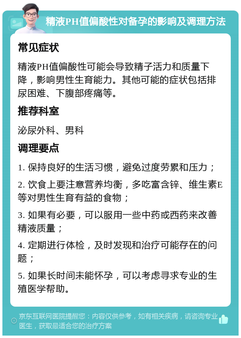 精液PH值偏酸性对备孕的影响及调理方法 常见症状 精液PH值偏酸性可能会导致精子活力和质量下降，影响男性生育能力。其他可能的症状包括排尿困难、下腹部疼痛等。 推荐科室 泌尿外科、男科 调理要点 1. 保持良好的生活习惯，避免过度劳累和压力； 2. 饮食上要注意营养均衡，多吃富含锌、维生素E等对男性生育有益的食物； 3. 如果有必要，可以服用一些中药或西药来改善精液质量； 4. 定期进行体检，及时发现和治疗可能存在的问题； 5. 如果长时间未能怀孕，可以考虑寻求专业的生殖医学帮助。