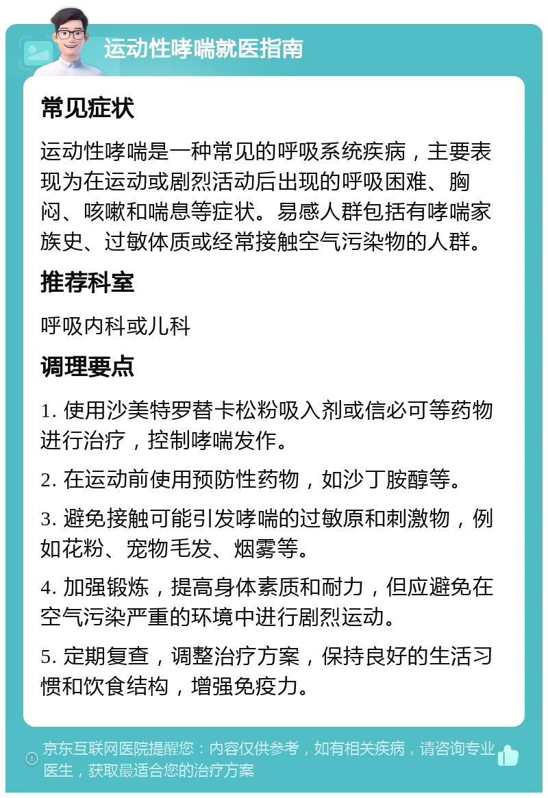 运动性哮喘就医指南 常见症状 运动性哮喘是一种常见的呼吸系统疾病，主要表现为在运动或剧烈活动后出现的呼吸困难、胸闷、咳嗽和喘息等症状。易感人群包括有哮喘家族史、过敏体质或经常接触空气污染物的人群。 推荐科室 呼吸内科或儿科 调理要点 1. 使用沙美特罗替卡松粉吸入剂或信必可等药物进行治疗，控制哮喘发作。 2. 在运动前使用预防性药物，如沙丁胺醇等。 3. 避免接触可能引发哮喘的过敏原和刺激物，例如花粉、宠物毛发、烟雾等。 4. 加强锻炼，提高身体素质和耐力，但应避免在空气污染严重的环境中进行剧烈运动。 5. 定期复查，调整治疗方案，保持良好的生活习惯和饮食结构，增强免疫力。