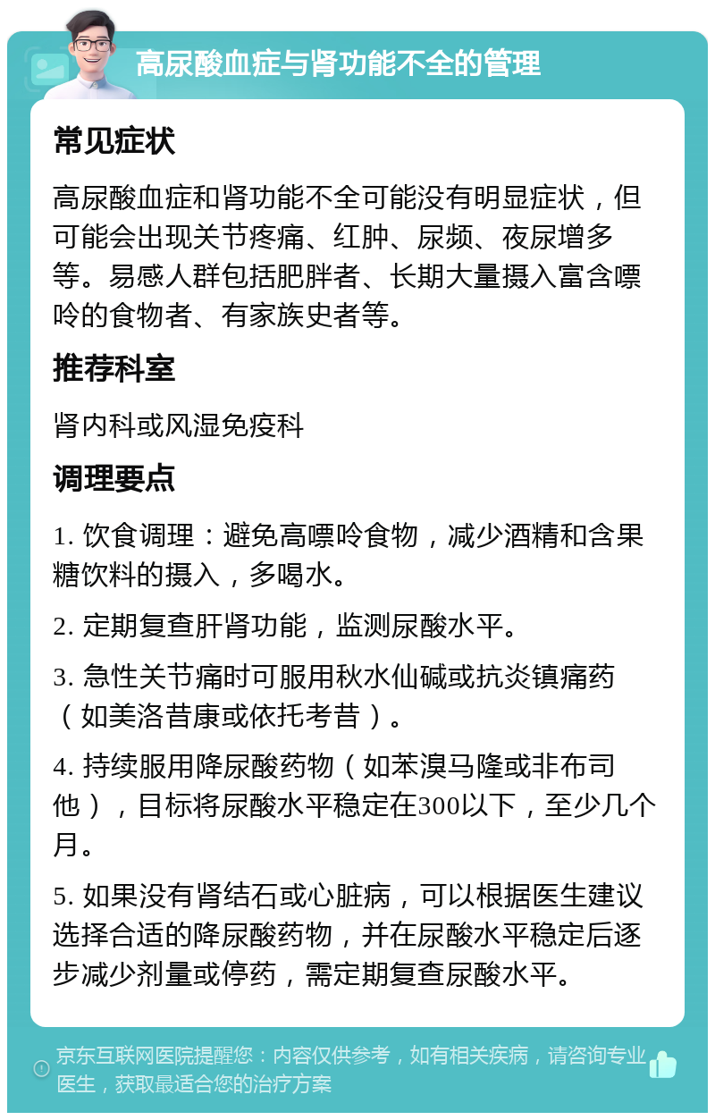 高尿酸血症与肾功能不全的管理 常见症状 高尿酸血症和肾功能不全可能没有明显症状，但可能会出现关节疼痛、红肿、尿频、夜尿增多等。易感人群包括肥胖者、长期大量摄入富含嘌呤的食物者、有家族史者等。 推荐科室 肾内科或风湿免疫科 调理要点 1. 饮食调理：避免高嘌呤食物，减少酒精和含果糖饮料的摄入，多喝水。 2. 定期复查肝肾功能，监测尿酸水平。 3. 急性关节痛时可服用秋水仙碱或抗炎镇痛药（如美洛昔康或依托考昔）。 4. 持续服用降尿酸药物（如苯溴马隆或非布司他），目标将尿酸水平稳定在300以下，至少几个月。 5. 如果没有肾结石或心脏病，可以根据医生建议选择合适的降尿酸药物，并在尿酸水平稳定后逐步减少剂量或停药，需定期复查尿酸水平。