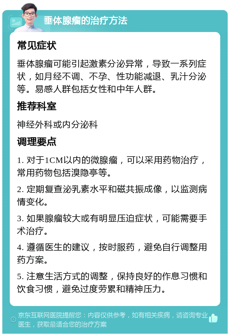 垂体腺瘤的治疗方法 常见症状 垂体腺瘤可能引起激素分泌异常，导致一系列症状，如月经不调、不孕、性功能减退、乳汁分泌等。易感人群包括女性和中年人群。 推荐科室 神经外科或内分泌科 调理要点 1. 对于1CM以内的微腺瘤，可以采用药物治疗，常用药物包括溴隐亭等。 2. 定期复查泌乳素水平和磁共振成像，以监测病情变化。 3. 如果腺瘤较大或有明显压迫症状，可能需要手术治疗。 4. 遵循医生的建议，按时服药，避免自行调整用药方案。 5. 注意生活方式的调整，保持良好的作息习惯和饮食习惯，避免过度劳累和精神压力。