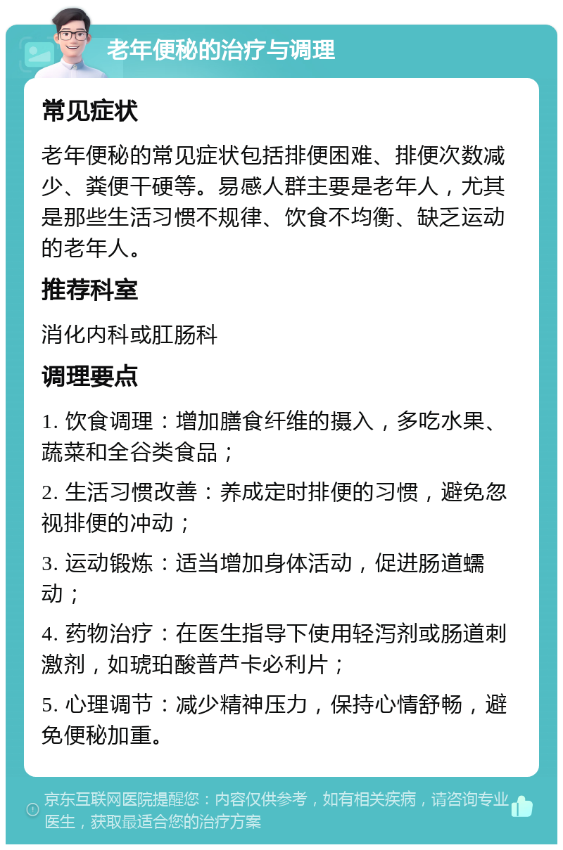 老年便秘的治疗与调理 常见症状 老年便秘的常见症状包括排便困难、排便次数减少、粪便干硬等。易感人群主要是老年人，尤其是那些生活习惯不规律、饮食不均衡、缺乏运动的老年人。 推荐科室 消化内科或肛肠科 调理要点 1. 饮食调理：增加膳食纤维的摄入，多吃水果、蔬菜和全谷类食品； 2. 生活习惯改善：养成定时排便的习惯，避免忽视排便的冲动； 3. 运动锻炼：适当增加身体活动，促进肠道蠕动； 4. 药物治疗：在医生指导下使用轻泻剂或肠道刺激剂，如琥珀酸普芦卡必利片； 5. 心理调节：减少精神压力，保持心情舒畅，避免便秘加重。