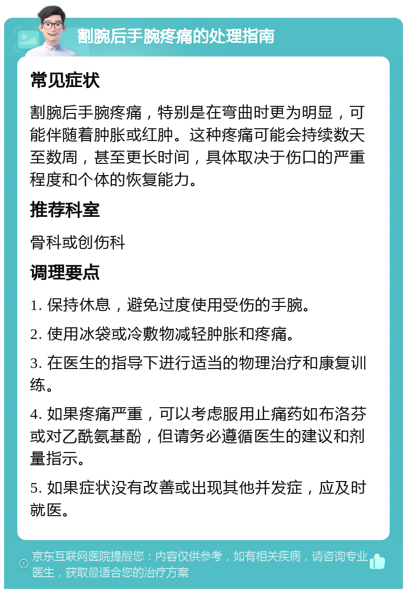 割腕后手腕疼痛的处理指南 常见症状 割腕后手腕疼痛，特别是在弯曲时更为明显，可能伴随着肿胀或红肿。这种疼痛可能会持续数天至数周，甚至更长时间，具体取决于伤口的严重程度和个体的恢复能力。 推荐科室 骨科或创伤科 调理要点 1. 保持休息，避免过度使用受伤的手腕。 2. 使用冰袋或冷敷物减轻肿胀和疼痛。 3. 在医生的指导下进行适当的物理治疗和康复训练。 4. 如果疼痛严重，可以考虑服用止痛药如布洛芬或对乙酰氨基酚，但请务必遵循医生的建议和剂量指示。 5. 如果症状没有改善或出现其他并发症，应及时就医。