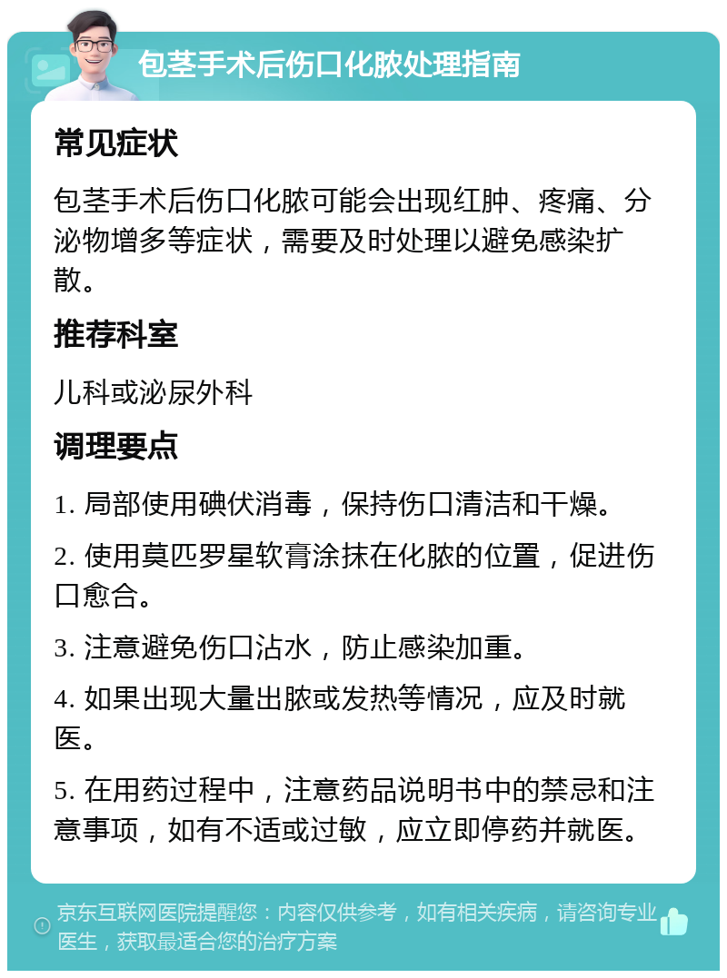 包茎手术后伤口化脓处理指南 常见症状 包茎手术后伤口化脓可能会出现红肿、疼痛、分泌物增多等症状，需要及时处理以避免感染扩散。 推荐科室 儿科或泌尿外科 调理要点 1. 局部使用碘伏消毒，保持伤口清洁和干燥。 2. 使用莫匹罗星软膏涂抹在化脓的位置，促进伤口愈合。 3. 注意避免伤口沾水，防止感染加重。 4. 如果出现大量出脓或发热等情况，应及时就医。 5. 在用药过程中，注意药品说明书中的禁忌和注意事项，如有不适或过敏，应立即停药并就医。