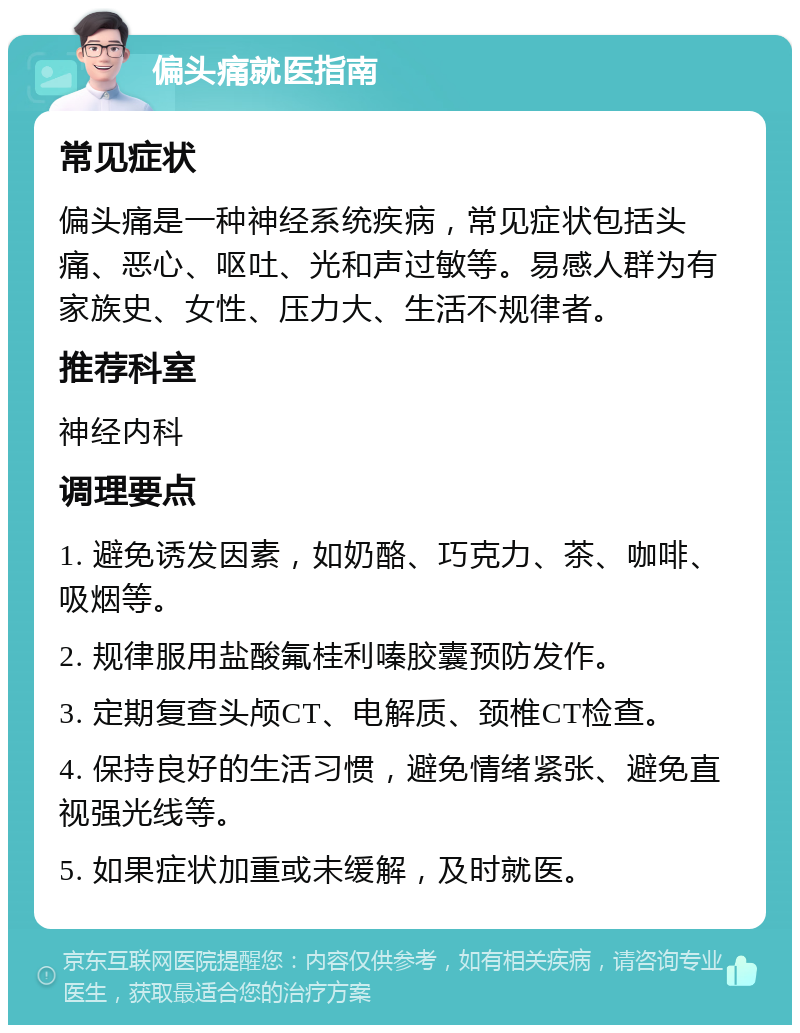 偏头痛就医指南 常见症状 偏头痛是一种神经系统疾病，常见症状包括头痛、恶心、呕吐、光和声过敏等。易感人群为有家族史、女性、压力大、生活不规律者。 推荐科室 神经内科 调理要点 1. 避免诱发因素，如奶酪、巧克力、茶、咖啡、吸烟等。 2. 规律服用盐酸氟桂利嗪胶囊预防发作。 3. 定期复查头颅CT、电解质、颈椎CT检查。 4. 保持良好的生活习惯，避免情绪紧张、避免直视强光线等。 5. 如果症状加重或未缓解，及时就医。