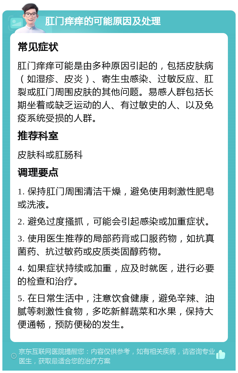 肛门痒痒的可能原因及处理 常见症状 肛门痒痒可能是由多种原因引起的，包括皮肤病（如湿疹、皮炎）、寄生虫感染、过敏反应、肛裂或肛门周围皮肤的其他问题。易感人群包括长期坐着或缺乏运动的人、有过敏史的人、以及免疫系统受损的人群。 推荐科室 皮肤科或肛肠科 调理要点 1. 保持肛门周围清洁干燥，避免使用刺激性肥皂或洗液。 2. 避免过度搔抓，可能会引起感染或加重症状。 3. 使用医生推荐的局部药膏或口服药物，如抗真菌药、抗过敏药或皮质类固醇药物。 4. 如果症状持续或加重，应及时就医，进行必要的检查和治疗。 5. 在日常生活中，注意饮食健康，避免辛辣、油腻等刺激性食物，多吃新鲜蔬菜和水果，保持大便通畅，预防便秘的发生。