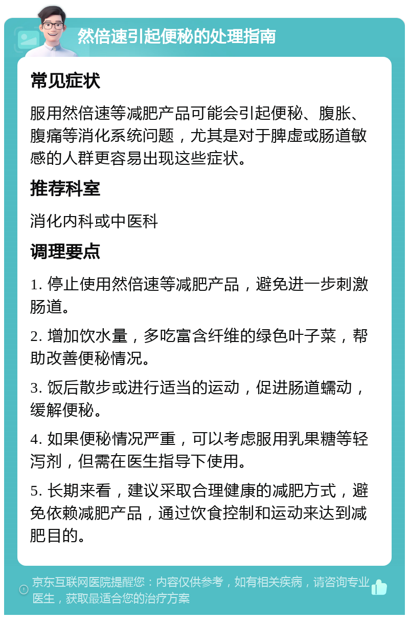 然倍速引起便秘的处理指南 常见症状 服用然倍速等减肥产品可能会引起便秘、腹胀、腹痛等消化系统问题，尤其是对于脾虚或肠道敏感的人群更容易出现这些症状。 推荐科室 消化内科或中医科 调理要点 1. 停止使用然倍速等减肥产品，避免进一步刺激肠道。 2. 增加饮水量，多吃富含纤维的绿色叶子菜，帮助改善便秘情况。 3. 饭后散步或进行适当的运动，促进肠道蠕动，缓解便秘。 4. 如果便秘情况严重，可以考虑服用乳果糖等轻泻剂，但需在医生指导下使用。 5. 长期来看，建议采取合理健康的减肥方式，避免依赖减肥产品，通过饮食控制和运动来达到减肥目的。