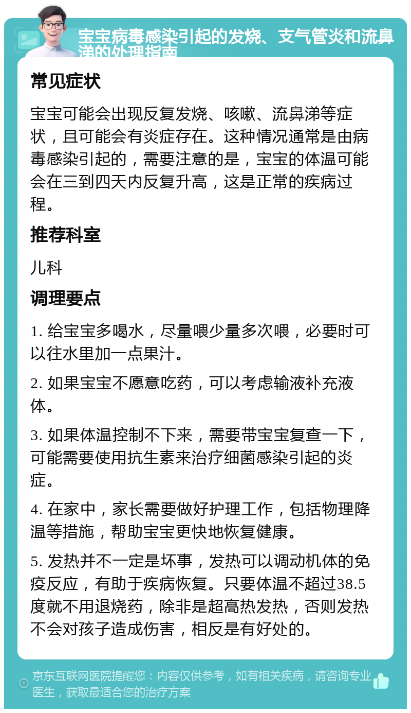 宝宝病毒感染引起的发烧、支气管炎和流鼻涕的处理指南 常见症状 宝宝可能会出现反复发烧、咳嗽、流鼻涕等症状，且可能会有炎症存在。这种情况通常是由病毒感染引起的，需要注意的是，宝宝的体温可能会在三到四天内反复升高，这是正常的疾病过程。 推荐科室 儿科 调理要点 1. 给宝宝多喝水，尽量喂少量多次喂，必要时可以往水里加一点果汁。 2. 如果宝宝不愿意吃药，可以考虑输液补充液体。 3. 如果体温控制不下来，需要带宝宝复查一下，可能需要使用抗生素来治疗细菌感染引起的炎症。 4. 在家中，家长需要做好护理工作，包括物理降温等措施，帮助宝宝更快地恢复健康。 5. 发热并不一定是坏事，发热可以调动机体的免疫反应，有助于疾病恢复。只要体温不超过38.5度就不用退烧药，除非是超高热发热，否则发热不会对孩子造成伤害，相反是有好处的。