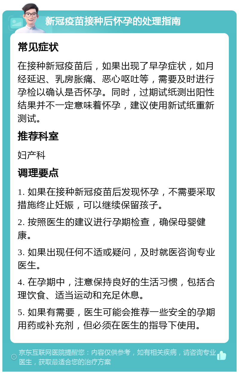 新冠疫苗接种后怀孕的处理指南 常见症状 在接种新冠疫苗后，如果出现了早孕症状，如月经延迟、乳房胀痛、恶心呕吐等，需要及时进行孕检以确认是否怀孕。同时，过期试纸测出阳性结果并不一定意味着怀孕，建议使用新试纸重新测试。 推荐科室 妇产科 调理要点 1. 如果在接种新冠疫苗后发现怀孕，不需要采取措施终止妊娠，可以继续保留孩子。 2. 按照医生的建议进行孕期检查，确保母婴健康。 3. 如果出现任何不适或疑问，及时就医咨询专业医生。 4. 在孕期中，注意保持良好的生活习惯，包括合理饮食、适当运动和充足休息。 5. 如果有需要，医生可能会推荐一些安全的孕期用药或补充剂，但必须在医生的指导下使用。