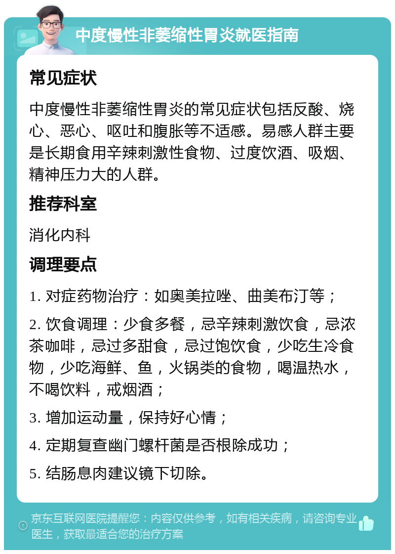 中度慢性非萎缩性胃炎就医指南 常见症状 中度慢性非萎缩性胃炎的常见症状包括反酸、烧心、恶心、呕吐和腹胀等不适感。易感人群主要是长期食用辛辣刺激性食物、过度饮酒、吸烟、精神压力大的人群。 推荐科室 消化内科 调理要点 1. 对症药物治疗：如奥美拉唑、曲美布汀等； 2. 饮食调理：少食多餐，忌辛辣刺激饮食，忌浓茶咖啡，忌过多甜食，忌过饱饮食，少吃生冷食物，少吃海鲜、鱼，火锅类的食物，喝温热水，不喝饮料，戒烟酒； 3. 增加运动量，保持好心情； 4. 定期复查幽门螺杆菌是否根除成功； 5. 结肠息肉建议镜下切除。