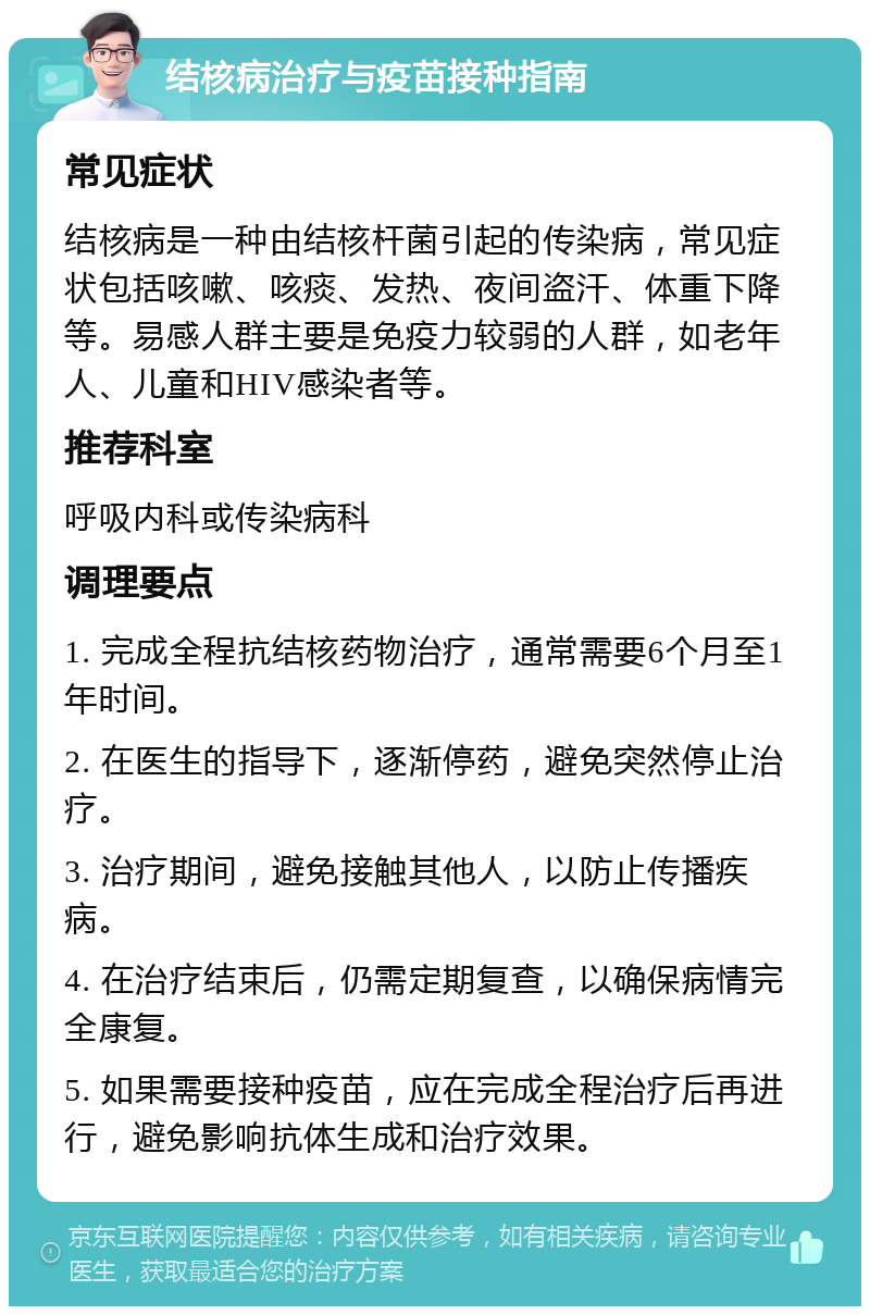 结核病治疗与疫苗接种指南 常见症状 结核病是一种由结核杆菌引起的传染病，常见症状包括咳嗽、咳痰、发热、夜间盗汗、体重下降等。易感人群主要是免疫力较弱的人群，如老年人、儿童和HIV感染者等。 推荐科室 呼吸内科或传染病科 调理要点 1. 完成全程抗结核药物治疗，通常需要6个月至1年时间。 2. 在医生的指导下，逐渐停药，避免突然停止治疗。 3. 治疗期间，避免接触其他人，以防止传播疾病。 4. 在治疗结束后，仍需定期复查，以确保病情完全康复。 5. 如果需要接种疫苗，应在完成全程治疗后再进行，避免影响抗体生成和治疗效果。