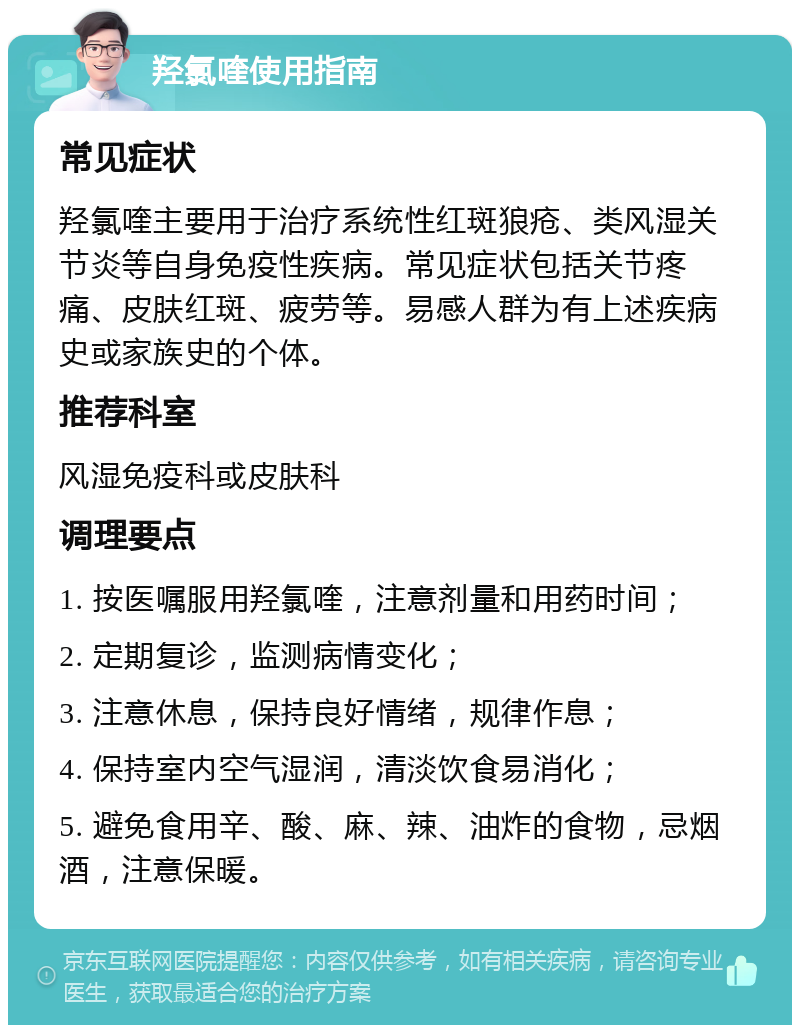 羟氯喹使用指南 常见症状 羟氯喹主要用于治疗系统性红斑狼疮、类风湿关节炎等自身免疫性疾病。常见症状包括关节疼痛、皮肤红斑、疲劳等。易感人群为有上述疾病史或家族史的个体。 推荐科室 风湿免疫科或皮肤科 调理要点 1. 按医嘱服用羟氯喹，注意剂量和用药时间； 2. 定期复诊，监测病情变化； 3. 注意休息，保持良好情绪，规律作息； 4. 保持室内空气湿润，清淡饮食易消化； 5. 避免食用辛、酸、麻、辣、油炸的食物，忌烟酒，注意保暖。