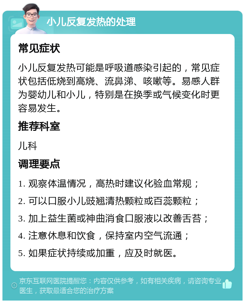 小儿反复发热的处理 常见症状 小儿反复发热可能是呼吸道感染引起的，常见症状包括低烧到高烧、流鼻涕、咳嗽等。易感人群为婴幼儿和小儿，特别是在换季或气候变化时更容易发生。 推荐科室 儿科 调理要点 1. 观察体温情况，高热时建议化验血常规； 2. 可以口服小儿豉翘清热颗粒或百蕊颗粒； 3. 加上益生菌或神曲消食口服液以改善舌苔； 4. 注意休息和饮食，保持室内空气流通； 5. 如果症状持续或加重，应及时就医。