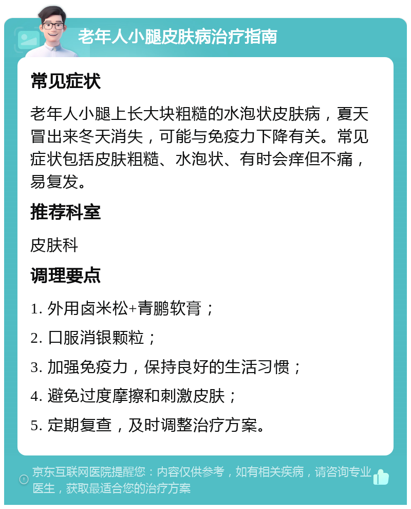 老年人小腿皮肤病治疗指南 常见症状 老年人小腿上长大块粗糙的水泡状皮肤病，夏天冒出来冬天消失，可能与免疫力下降有关。常见症状包括皮肤粗糙、水泡状、有时会痒但不痛，易复发。 推荐科室 皮肤科 调理要点 1. 外用卤米松+青鹏软膏； 2. 口服消银颗粒； 3. 加强免疫力，保持良好的生活习惯； 4. 避免过度摩擦和刺激皮肤； 5. 定期复查，及时调整治疗方案。