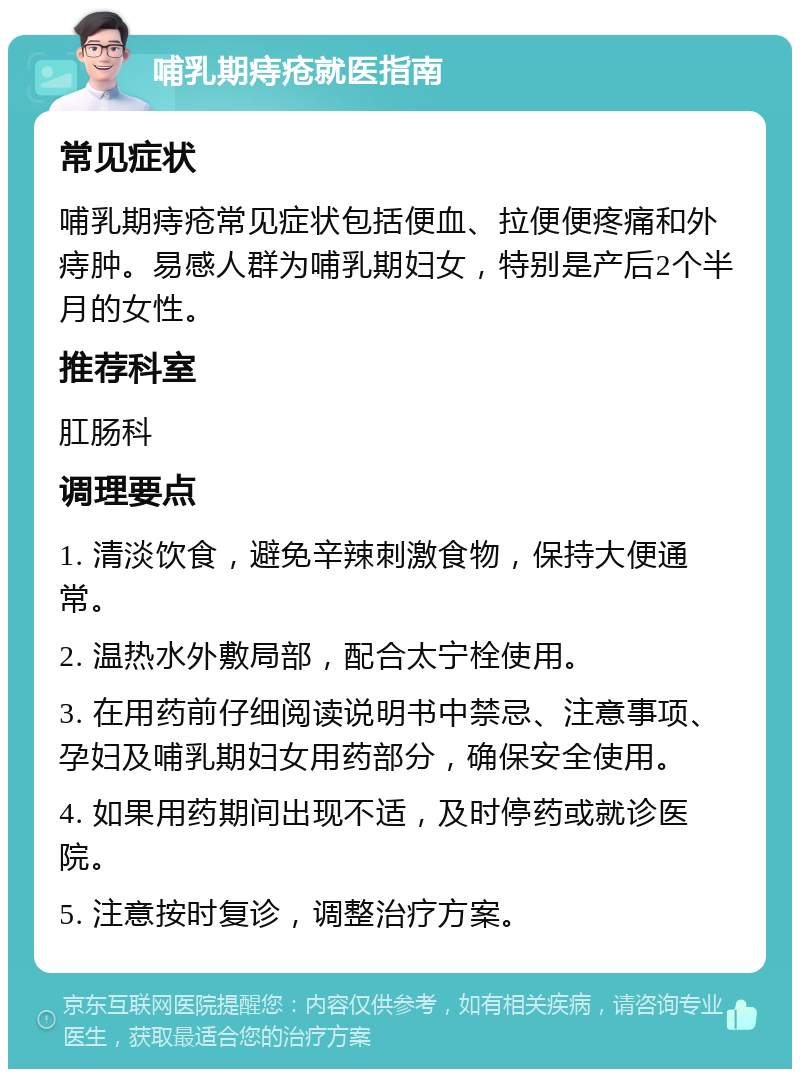 哺乳期痔疮就医指南 常见症状 哺乳期痔疮常见症状包括便血、拉便便疼痛和外痔肿。易感人群为哺乳期妇女，特别是产后2个半月的女性。 推荐科室 肛肠科 调理要点 1. 清淡饮食，避免辛辣刺激食物，保持大便通常。 2. 温热水外敷局部，配合太宁栓使用。 3. 在用药前仔细阅读说明书中禁忌、注意事项、孕妇及哺乳期妇女用药部分，确保安全使用。 4. 如果用药期间出现不适，及时停药或就诊医院。 5. 注意按时复诊，调整治疗方案。