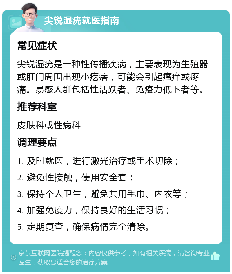 尖锐湿疣就医指南 常见症状 尖锐湿疣是一种性传播疾病，主要表现为生殖器或肛门周围出现小疙瘩，可能会引起瘙痒或疼痛。易感人群包括性活跃者、免疫力低下者等。 推荐科室 皮肤科或性病科 调理要点 1. 及时就医，进行激光治疗或手术切除； 2. 避免性接触，使用安全套； 3. 保持个人卫生，避免共用毛巾、内衣等； 4. 加强免疫力，保持良好的生活习惯； 5. 定期复查，确保病情完全清除。