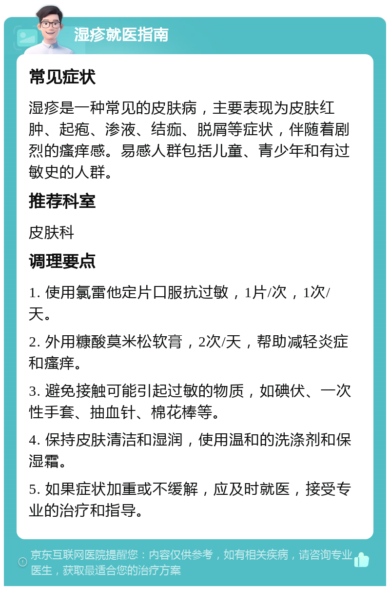 湿疹就医指南 常见症状 湿疹是一种常见的皮肤病，主要表现为皮肤红肿、起疱、渗液、结痂、脱屑等症状，伴随着剧烈的瘙痒感。易感人群包括儿童、青少年和有过敏史的人群。 推荐科室 皮肤科 调理要点 1. 使用氯雷他定片口服抗过敏，1片/次，1次/天。 2. 外用糠酸莫米松软膏，2次/天，帮助减轻炎症和瘙痒。 3. 避免接触可能引起过敏的物质，如碘伏、一次性手套、抽血针、棉花棒等。 4. 保持皮肤清洁和湿润，使用温和的洗涤剂和保湿霜。 5. 如果症状加重或不缓解，应及时就医，接受专业的治疗和指导。