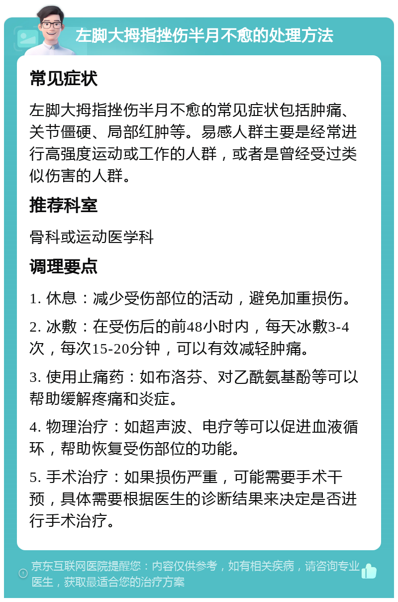 左脚大拇指挫伤半月不愈的处理方法 常见症状 左脚大拇指挫伤半月不愈的常见症状包括肿痛、关节僵硬、局部红肿等。易感人群主要是经常进行高强度运动或工作的人群，或者是曾经受过类似伤害的人群。 推荐科室 骨科或运动医学科 调理要点 1. 休息：减少受伤部位的活动，避免加重损伤。 2. 冰敷：在受伤后的前48小时内，每天冰敷3-4次，每次15-20分钟，可以有效减轻肿痛。 3. 使用止痛药：如布洛芬、对乙酰氨基酚等可以帮助缓解疼痛和炎症。 4. 物理治疗：如超声波、电疗等可以促进血液循环，帮助恢复受伤部位的功能。 5. 手术治疗：如果损伤严重，可能需要手术干预，具体需要根据医生的诊断结果来决定是否进行手术治疗。