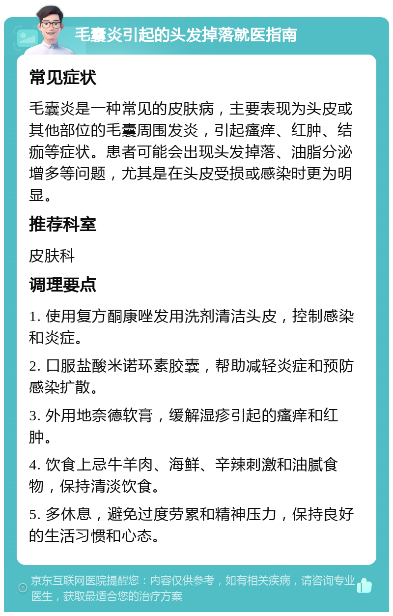 毛囊炎引起的头发掉落就医指南 常见症状 毛囊炎是一种常见的皮肤病，主要表现为头皮或其他部位的毛囊周围发炎，引起瘙痒、红肿、结痂等症状。患者可能会出现头发掉落、油脂分泌增多等问题，尤其是在头皮受损或感染时更为明显。 推荐科室 皮肤科 调理要点 1. 使用复方酮康唑发用洗剂清洁头皮，控制感染和炎症。 2. 口服盐酸米诺环素胶囊，帮助减轻炎症和预防感染扩散。 3. 外用地奈德软膏，缓解湿疹引起的瘙痒和红肿。 4. 饮食上忌牛羊肉、海鲜、辛辣刺激和油腻食物，保持清淡饮食。 5. 多休息，避免过度劳累和精神压力，保持良好的生活习惯和心态。