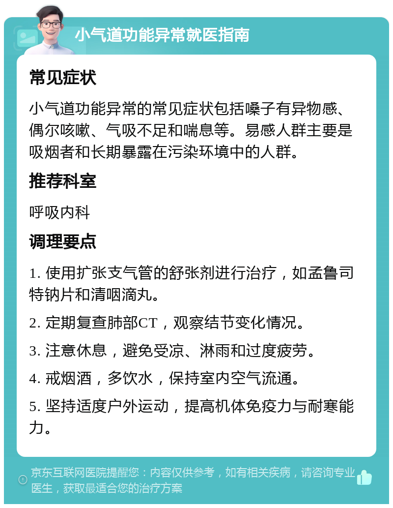 小气道功能异常就医指南 常见症状 小气道功能异常的常见症状包括嗓子有异物感、偶尔咳嗽、气吸不足和喘息等。易感人群主要是吸烟者和长期暴露在污染环境中的人群。 推荐科室 呼吸内科 调理要点 1. 使用扩张支气管的舒张剂进行治疗，如孟鲁司特钠片和清咽滴丸。 2. 定期复查肺部CT，观察结节变化情况。 3. 注意休息，避免受凉、淋雨和过度疲劳。 4. 戒烟酒，多饮水，保持室内空气流通。 5. 坚持适度户外运动，提高机体免疫力与耐寒能力。