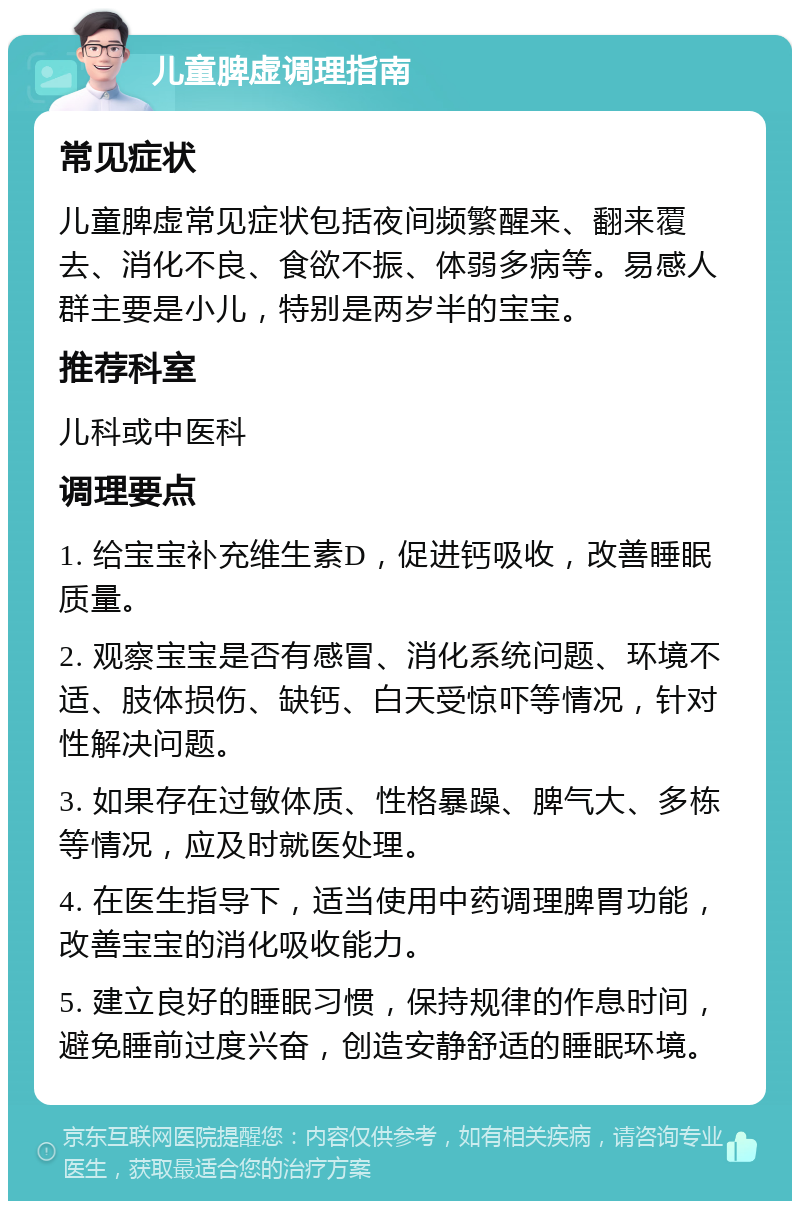 儿童脾虚调理指南 常见症状 儿童脾虚常见症状包括夜间频繁醒来、翻来覆去、消化不良、食欲不振、体弱多病等。易感人群主要是小儿，特别是两岁半的宝宝。 推荐科室 儿科或中医科 调理要点 1. 给宝宝补充维生素D，促进钙吸收，改善睡眠质量。 2. 观察宝宝是否有感冒、消化系统问题、环境不适、肢体损伤、缺钙、白天受惊吓等情况，针对性解决问题。 3. 如果存在过敏体质、性格暴躁、脾气大、多栋等情况，应及时就医处理。 4. 在医生指导下，适当使用中药调理脾胃功能，改善宝宝的消化吸收能力。 5. 建立良好的睡眠习惯，保持规律的作息时间，避免睡前过度兴奋，创造安静舒适的睡眠环境。