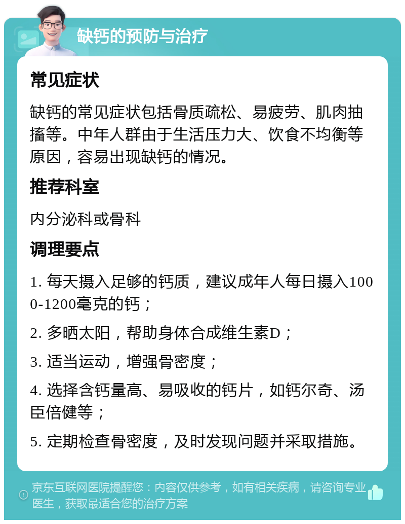 缺钙的预防与治疗 常见症状 缺钙的常见症状包括骨质疏松、易疲劳、肌肉抽搐等。中年人群由于生活压力大、饮食不均衡等原因，容易出现缺钙的情况。 推荐科室 内分泌科或骨科 调理要点 1. 每天摄入足够的钙质，建议成年人每日摄入1000-1200毫克的钙； 2. 多晒太阳，帮助身体合成维生素D； 3. 适当运动，增强骨密度； 4. 选择含钙量高、易吸收的钙片，如钙尔奇、汤臣倍健等； 5. 定期检查骨密度，及时发现问题并采取措施。