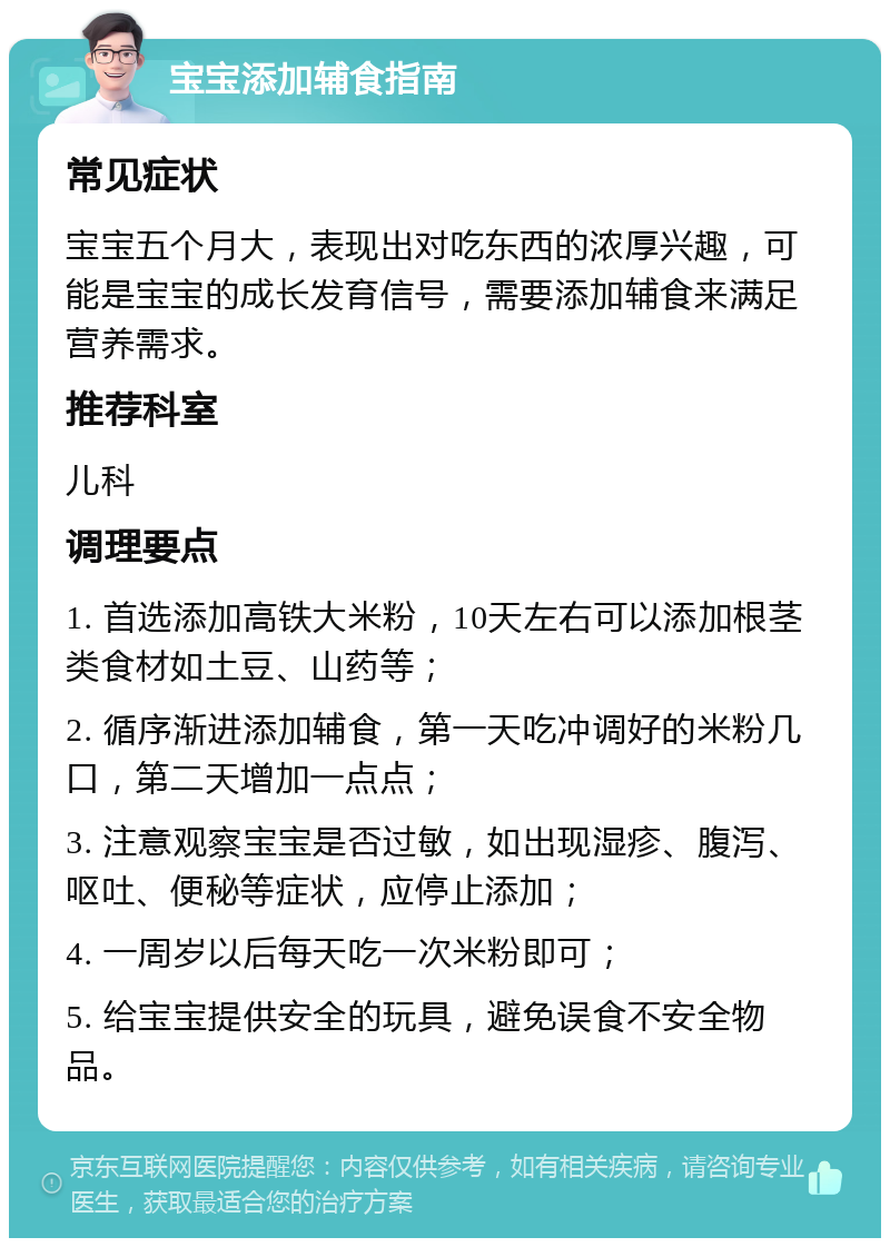 宝宝添加辅食指南 常见症状 宝宝五个月大，表现出对吃东西的浓厚兴趣，可能是宝宝的成长发育信号，需要添加辅食来满足营养需求。 推荐科室 儿科 调理要点 1. 首选添加高铁大米粉，10天左右可以添加根茎类食材如土豆、山药等； 2. 循序渐进添加辅食，第一天吃冲调好的米粉几口，第二天增加一点点； 3. 注意观察宝宝是否过敏，如出现湿疹、腹泻、呕吐、便秘等症状，应停止添加； 4. 一周岁以后每天吃一次米粉即可； 5. 给宝宝提供安全的玩具，避免误食不安全物品。