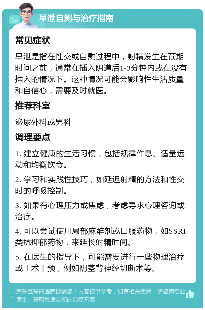 早泄自测与治疗指南 常见症状 早泄是指在性交或自慰过程中，射精发生在预期时间之前，通常在插入阴道后1-3分钟内或在没有插入的情况下。这种情况可能会影响性生活质量和自信心，需要及时就医。 推荐科室 泌尿外科或男科 调理要点 1. 建立健康的生活习惯，包括规律作息、适量运动和均衡饮食。 2. 学习和实践性技巧，如延迟射精的方法和性交时的呼吸控制。 3. 如果有心理压力或焦虑，考虑寻求心理咨询或治疗。 4. 可以尝试使用局部麻醉剂或口服药物，如SSRI类抗抑郁药物，来延长射精时间。 5. 在医生的指导下，可能需要进行一些物理治疗或手术干预，例如阴茎背神经切断术等。