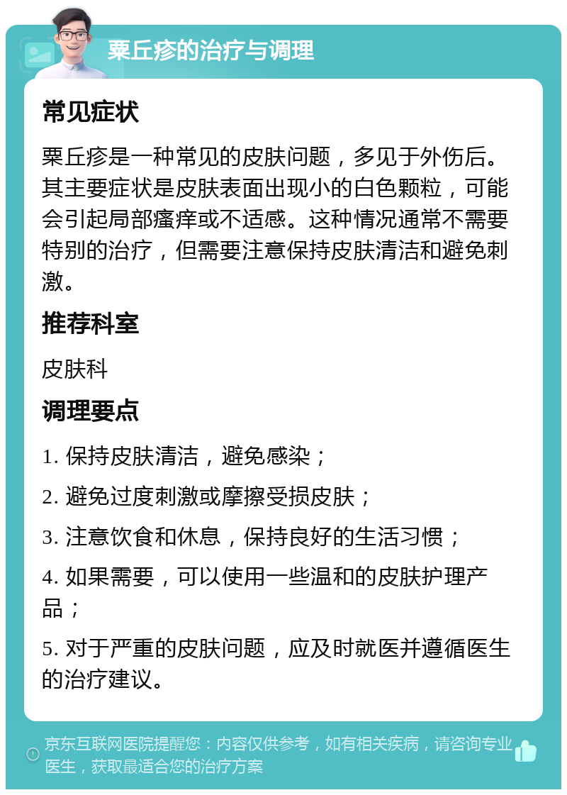 粟丘疹的治疗与调理 常见症状 粟丘疹是一种常见的皮肤问题，多见于外伤后。其主要症状是皮肤表面出现小的白色颗粒，可能会引起局部瘙痒或不适感。这种情况通常不需要特别的治疗，但需要注意保持皮肤清洁和避免刺激。 推荐科室 皮肤科 调理要点 1. 保持皮肤清洁，避免感染； 2. 避免过度刺激或摩擦受损皮肤； 3. 注意饮食和休息，保持良好的生活习惯； 4. 如果需要，可以使用一些温和的皮肤护理产品； 5. 对于严重的皮肤问题，应及时就医并遵循医生的治疗建议。