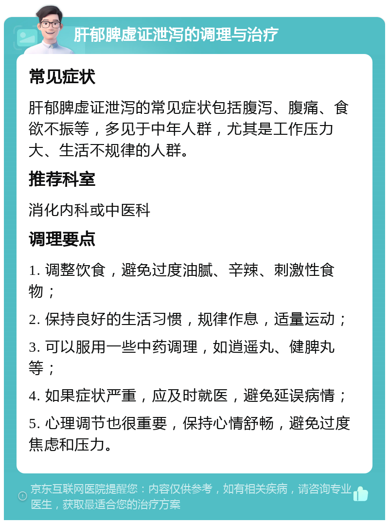 肝郁脾虚证泄泻的调理与治疗 常见症状 肝郁脾虚证泄泻的常见症状包括腹泻、腹痛、食欲不振等，多见于中年人群，尤其是工作压力大、生活不规律的人群。 推荐科室 消化内科或中医科 调理要点 1. 调整饮食，避免过度油腻、辛辣、刺激性食物； 2. 保持良好的生活习惯，规律作息，适量运动； 3. 可以服用一些中药调理，如逍遥丸、健脾丸等； 4. 如果症状严重，应及时就医，避免延误病情； 5. 心理调节也很重要，保持心情舒畅，避免过度焦虑和压力。