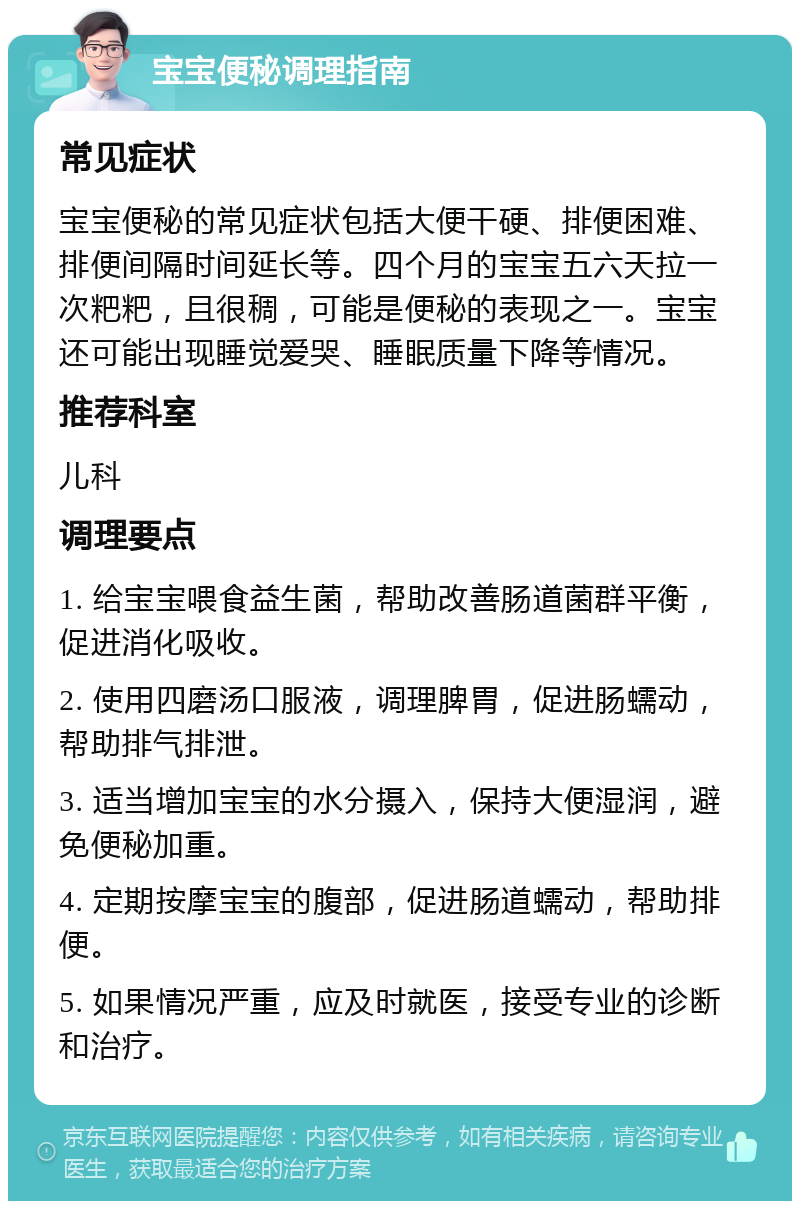 宝宝便秘调理指南 常见症状 宝宝便秘的常见症状包括大便干硬、排便困难、排便间隔时间延长等。四个月的宝宝五六天拉一次粑粑，且很稠，可能是便秘的表现之一。宝宝还可能出现睡觉爱哭、睡眠质量下降等情况。 推荐科室 儿科 调理要点 1. 给宝宝喂食益生菌，帮助改善肠道菌群平衡，促进消化吸收。 2. 使用四磨汤口服液，调理脾胃，促进肠蠕动，帮助排气排泄。 3. 适当增加宝宝的水分摄入，保持大便湿润，避免便秘加重。 4. 定期按摩宝宝的腹部，促进肠道蠕动，帮助排便。 5. 如果情况严重，应及时就医，接受专业的诊断和治疗。