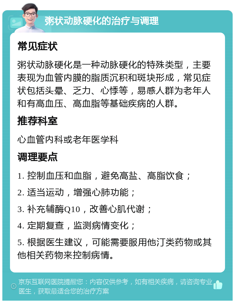 粥状动脉硬化的治疗与调理 常见症状 粥状动脉硬化是一种动脉硬化的特殊类型，主要表现为血管内膜的脂质沉积和斑块形成，常见症状包括头晕、乏力、心悸等，易感人群为老年人和有高血压、高血脂等基础疾病的人群。 推荐科室 心血管内科或老年医学科 调理要点 1. 控制血压和血脂，避免高盐、高脂饮食； 2. 适当运动，增强心肺功能； 3. 补充辅酶Q10，改善心肌代谢； 4. 定期复查，监测病情变化； 5. 根据医生建议，可能需要服用他汀类药物或其他相关药物来控制病情。