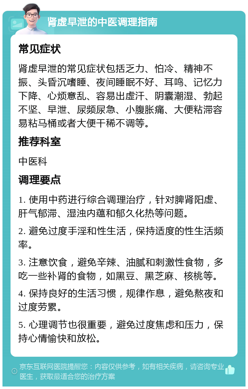 肾虚早泄的中医调理指南 常见症状 肾虚早泄的常见症状包括乏力、怕冷、精神不振、头昏沉嗜睡、夜间睡眠不好、耳鸣、记忆力下降、心烦意乱、容易出虚汗、阴囊潮湿、勃起不坚、早泄、尿频尿急、小腹胀痛、大便粘滞容易粘马桶或者大便干稀不调等。 推荐科室 中医科 调理要点 1. 使用中药进行综合调理治疗，针对脾肾阳虚、肝气郁滞、湿浊内蕴和郁久化热等问题。 2. 避免过度手淫和性生活，保持适度的性生活频率。 3. 注意饮食，避免辛辣、油腻和刺激性食物，多吃一些补肾的食物，如黑豆、黑芝麻、核桃等。 4. 保持良好的生活习惯，规律作息，避免熬夜和过度劳累。 5. 心理调节也很重要，避免过度焦虑和压力，保持心情愉快和放松。