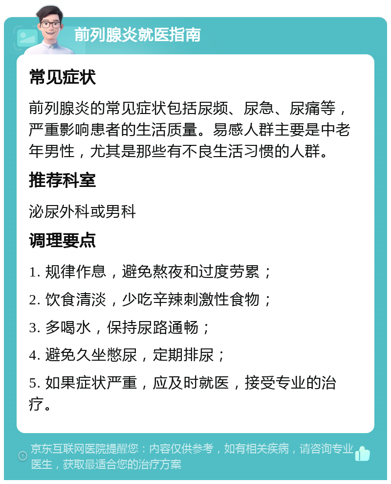 前列腺炎就医指南 常见症状 前列腺炎的常见症状包括尿频、尿急、尿痛等，严重影响患者的生活质量。易感人群主要是中老年男性，尤其是那些有不良生活习惯的人群。 推荐科室 泌尿外科或男科 调理要点 1. 规律作息，避免熬夜和过度劳累； 2. 饮食清淡，少吃辛辣刺激性食物； 3. 多喝水，保持尿路通畅； 4. 避免久坐憋尿，定期排尿； 5. 如果症状严重，应及时就医，接受专业的治疗。