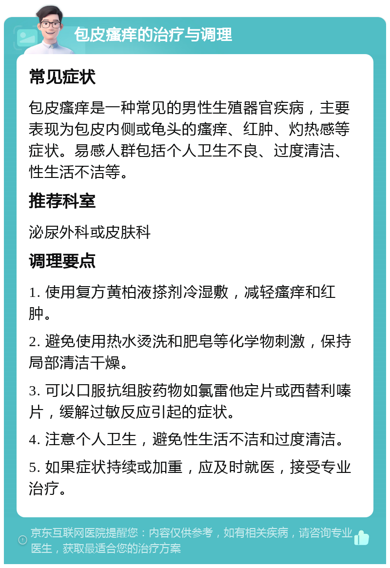 包皮瘙痒的治疗与调理 常见症状 包皮瘙痒是一种常见的男性生殖器官疾病，主要表现为包皮内侧或龟头的瘙痒、红肿、灼热感等症状。易感人群包括个人卫生不良、过度清洁、性生活不洁等。 推荐科室 泌尿外科或皮肤科 调理要点 1. 使用复方黄柏液搽剂冷湿敷，减轻瘙痒和红肿。 2. 避免使用热水烫洗和肥皂等化学物刺激，保持局部清洁干燥。 3. 可以口服抗组胺药物如氯雷他定片或西替利嗪片，缓解过敏反应引起的症状。 4. 注意个人卫生，避免性生活不洁和过度清洁。 5. 如果症状持续或加重，应及时就医，接受专业治疗。