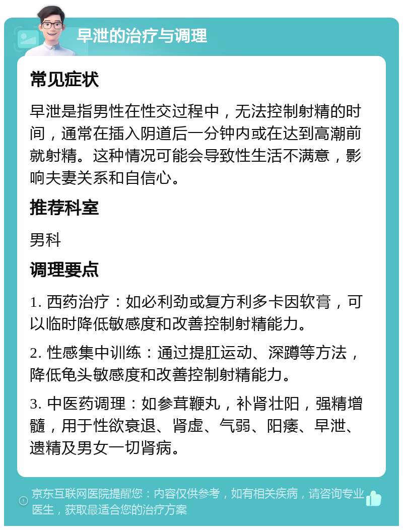 早泄的治疗与调理 常见症状 早泄是指男性在性交过程中，无法控制射精的时间，通常在插入阴道后一分钟内或在达到高潮前就射精。这种情况可能会导致性生活不满意，影响夫妻关系和自信心。 推荐科室 男科 调理要点 1. 西药治疗：如必利劲或复方利多卡因软膏，可以临时降低敏感度和改善控制射精能力。 2. 性感集中训练：通过提肛运动、深蹲等方法，降低龟头敏感度和改善控制射精能力。 3. 中医药调理：如参茸鞭丸，补肾壮阳，强精增髓，用于性欲衰退、肾虚、气弱、阳痿、早泄、遗精及男女一切肾病。