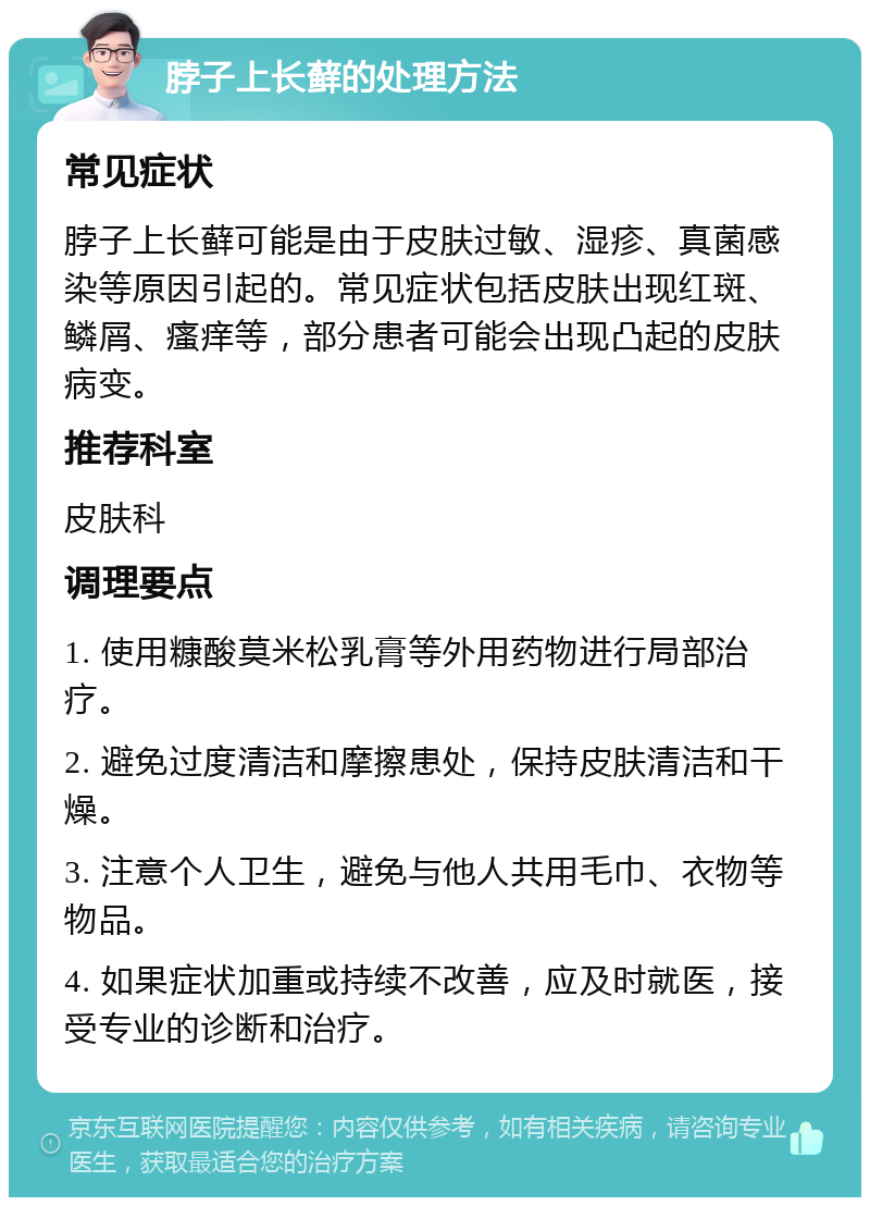 脖子上长藓的处理方法 常见症状 脖子上长藓可能是由于皮肤过敏、湿疹、真菌感染等原因引起的。常见症状包括皮肤出现红斑、鳞屑、瘙痒等，部分患者可能会出现凸起的皮肤病变。 推荐科室 皮肤科 调理要点 1. 使用糠酸莫米松乳膏等外用药物进行局部治疗。 2. 避免过度清洁和摩擦患处，保持皮肤清洁和干燥。 3. 注意个人卫生，避免与他人共用毛巾、衣物等物品。 4. 如果症状加重或持续不改善，应及时就医，接受专业的诊断和治疗。