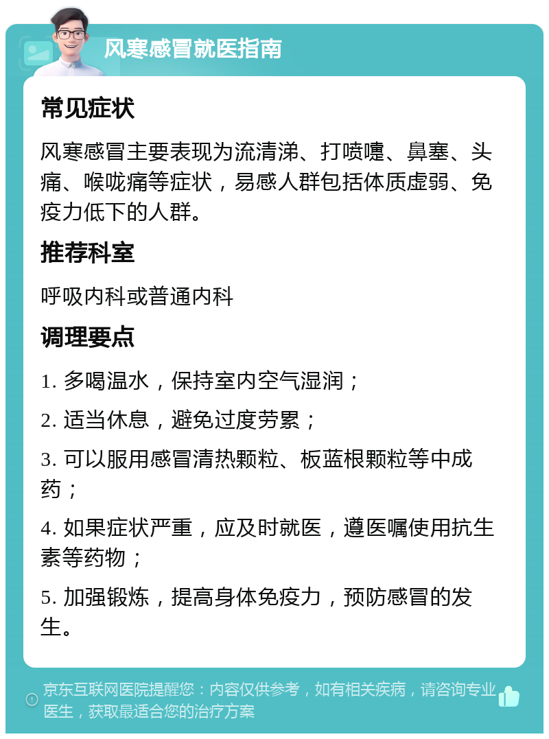 风寒感冒就医指南 常见症状 风寒感冒主要表现为流清涕、打喷嚏、鼻塞、头痛、喉咙痛等症状，易感人群包括体质虚弱、免疫力低下的人群。 推荐科室 呼吸内科或普通内科 调理要点 1. 多喝温水，保持室内空气湿润； 2. 适当休息，避免过度劳累； 3. 可以服用感冒清热颗粒、板蓝根颗粒等中成药； 4. 如果症状严重，应及时就医，遵医嘱使用抗生素等药物； 5. 加强锻炼，提高身体免疫力，预防感冒的发生。