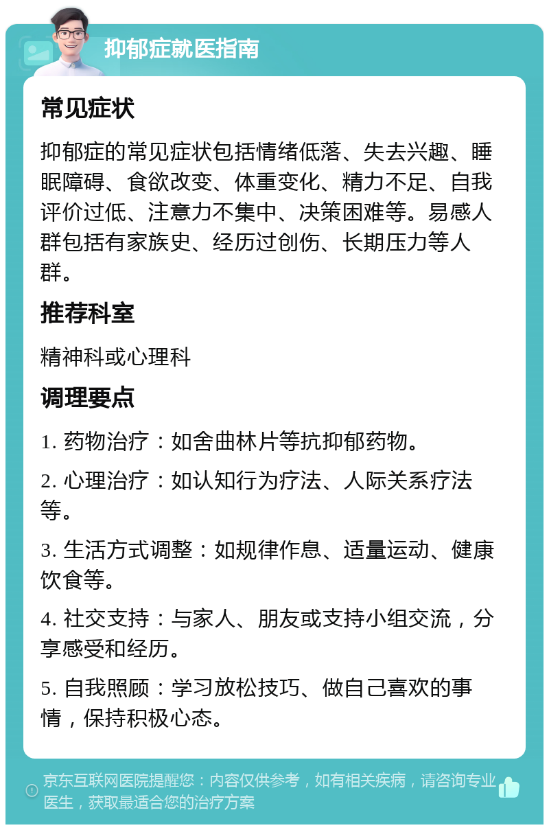 抑郁症就医指南 常见症状 抑郁症的常见症状包括情绪低落、失去兴趣、睡眠障碍、食欲改变、体重变化、精力不足、自我评价过低、注意力不集中、决策困难等。易感人群包括有家族史、经历过创伤、长期压力等人群。 推荐科室 精神科或心理科 调理要点 1. 药物治疗：如舍曲林片等抗抑郁药物。 2. 心理治疗：如认知行为疗法、人际关系疗法等。 3. 生活方式调整：如规律作息、适量运动、健康饮食等。 4. 社交支持：与家人、朋友或支持小组交流，分享感受和经历。 5. 自我照顾：学习放松技巧、做自己喜欢的事情，保持积极心态。