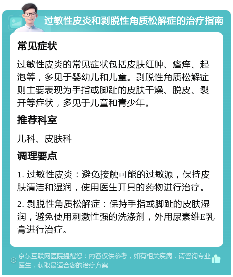 过敏性皮炎和剥脱性角质松解症的治疗指南 常见症状 过敏性皮炎的常见症状包括皮肤红肿、瘙痒、起泡等，多见于婴幼儿和儿童。剥脱性角质松解症则主要表现为手指或脚趾的皮肤干燥、脱皮、裂开等症状，多见于儿童和青少年。 推荐科室 儿科、皮肤科 调理要点 1. 过敏性皮炎：避免接触可能的过敏源，保持皮肤清洁和湿润，使用医生开具的药物进行治疗。 2. 剥脱性角质松解症：保持手指或脚趾的皮肤湿润，避免使用刺激性强的洗涤剂，外用尿素维E乳膏进行治疗。