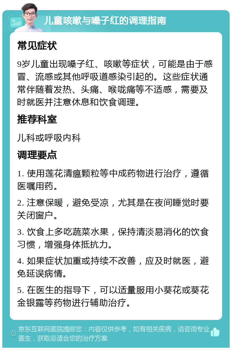 儿童咳嗽与嗓子红的调理指南 常见症状 9岁儿童出现嗓子红、咳嗽等症状，可能是由于感冒、流感或其他呼吸道感染引起的。这些症状通常伴随着发热、头痛、喉咙痛等不适感，需要及时就医并注意休息和饮食调理。 推荐科室 儿科或呼吸内科 调理要点 1. 使用莲花清瘟颗粒等中成药物进行治疗，遵循医嘱用药。 2. 注意保暖，避免受凉，尤其是在夜间睡觉时要关闭窗户。 3. 饮食上多吃蔬菜水果，保持清淡易消化的饮食习惯，增强身体抵抗力。 4. 如果症状加重或持续不改善，应及时就医，避免延误病情。 5. 在医生的指导下，可以适量服用小葵花或葵花金银露等药物进行辅助治疗。